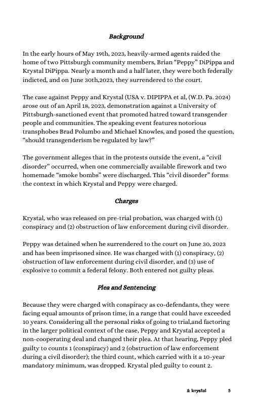 Background  In the early hours of May 19th, 2023, heavily-armed agents raided the home of two Pittsburgh community members, Brian “Peppy” DiPippa and Krystal DiPippa. Nearly a month and a half later, they were both federally indicted, and on June 30th,2023, they surrendered to the court.  ‘The case against Peppy and Krystal (USA v. DIPIPPA et al, (W.D. Pa. 2024) arose out of an April 18, 2023, demonstration against a University of Pittsburgh-sanctioned event that promoted hatred toward transgender people and communities. The speaking event features notorious. transphobes Brad Polumbo and Michael Knowles, and posed the question, “should transgenderism be regulated by law?”  ‘The government alleges that in the protests outside the event, a “civil disorder” oceurred, when one commercially available ‘homemade “smoke bombs” were discharged. This “civi the context in which Krystal and Peppy were charged.  rework and two  rder” forms  Charges  Krystal, who was released on pre-trial probation, was charged with (1) conspiracy and (2) obstruction of law enforcement during civil  disorder.  ‘Peppy was detained when he surrendered to the court on June 30, 2023 and has been imprisoned since. He was charged with (1) conspiracy, (2) obstruction of law enforcement during civil disorder, and (3) use of explosive to commit a federal felony. Both entered not guilty pleas.  Plea and Sentencing.  Because they were charged with conspiracy as co-defendants, they were facing equal amounts of prison time, i a range that could have exceeded 10 years. Considering all the personal risks of going to trialand factoring in the larger political context of the case, Peppy and Krystal accepted a non-cooperating deal and changed their plea. At that hearing, Peppy pled guilty to counts 1 (conspiracy) and 2 (obstruction of law enforcement during a civil disorder); the third count, which carried with it a 10-year ‘mandatory minimum, was dropped. Krystal pled guilty to count 2.  St s 